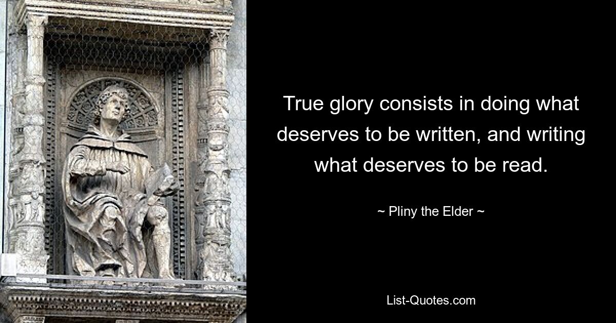 True glory consists in doing what deserves to be written, and writing what deserves to be read. — © Pliny the Elder