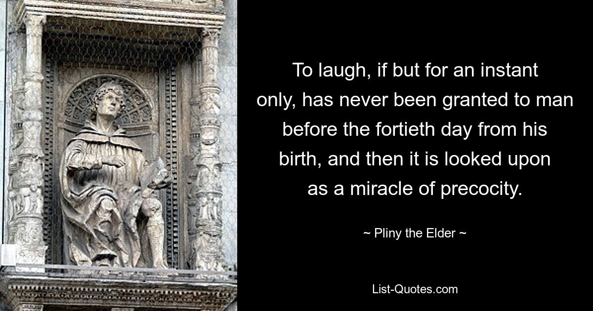 To laugh, if but for an instant only, has never been granted to man before the fortieth day from his birth, and then it is looked upon as a miracle of precocity. — © Pliny the Elder