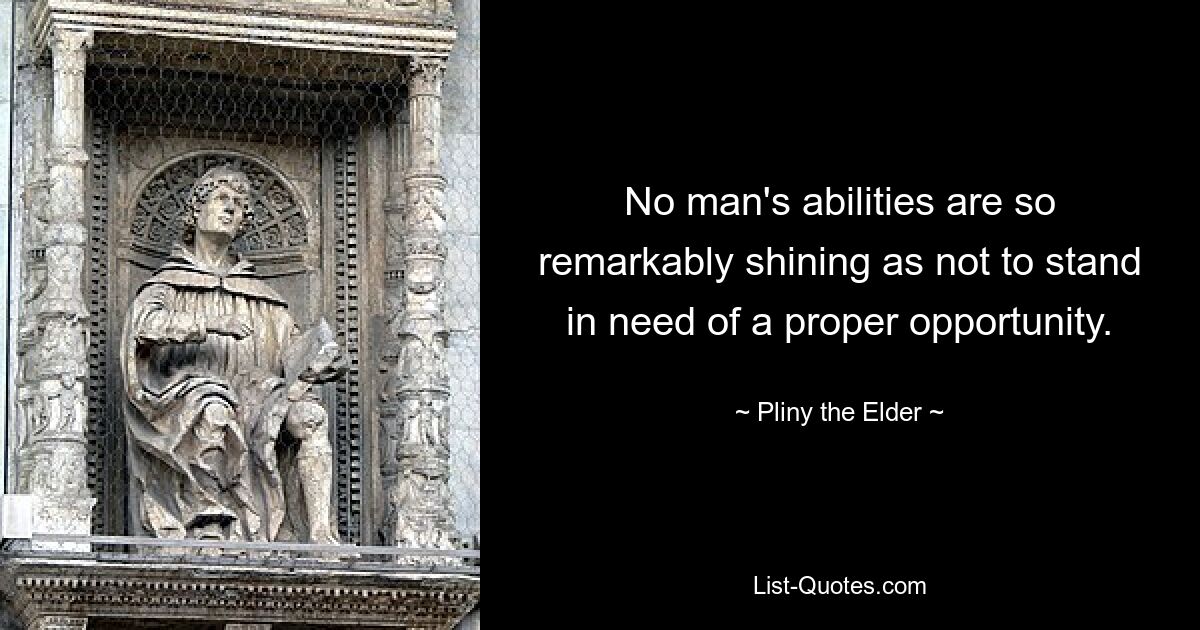 No man's abilities are so remarkably shining as not to stand in need of a proper opportunity. — © Pliny the Elder