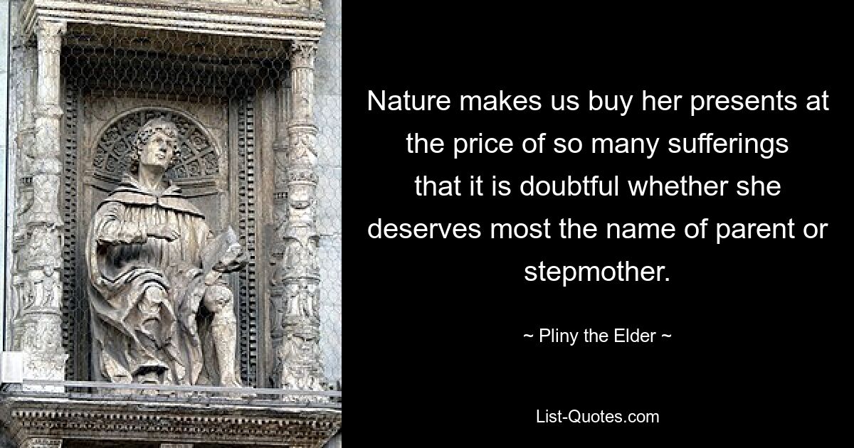 Nature makes us buy her presents at the price of so many sufferings that it is doubtful whether she deserves most the name of parent or stepmother. — © Pliny the Elder