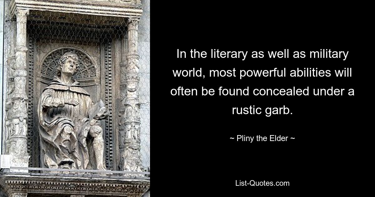 In the literary as well as military world, most powerful abilities will often be found concealed under a rustic garb. — © Pliny the Elder