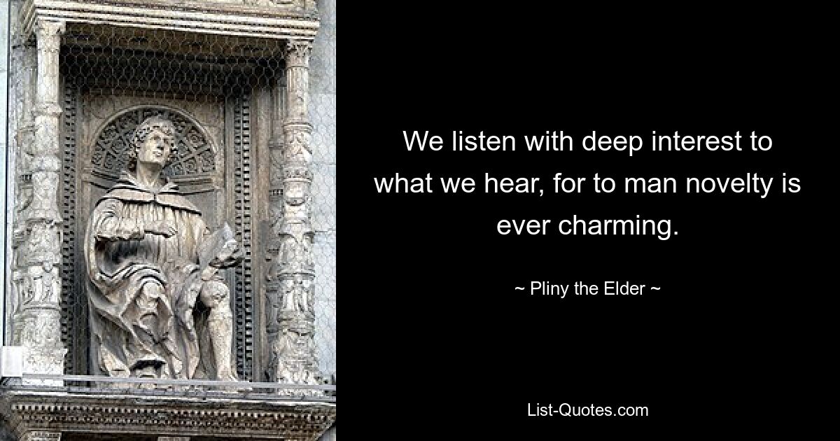 We listen with deep interest to what we hear, for to man novelty is ever charming. — © Pliny the Elder