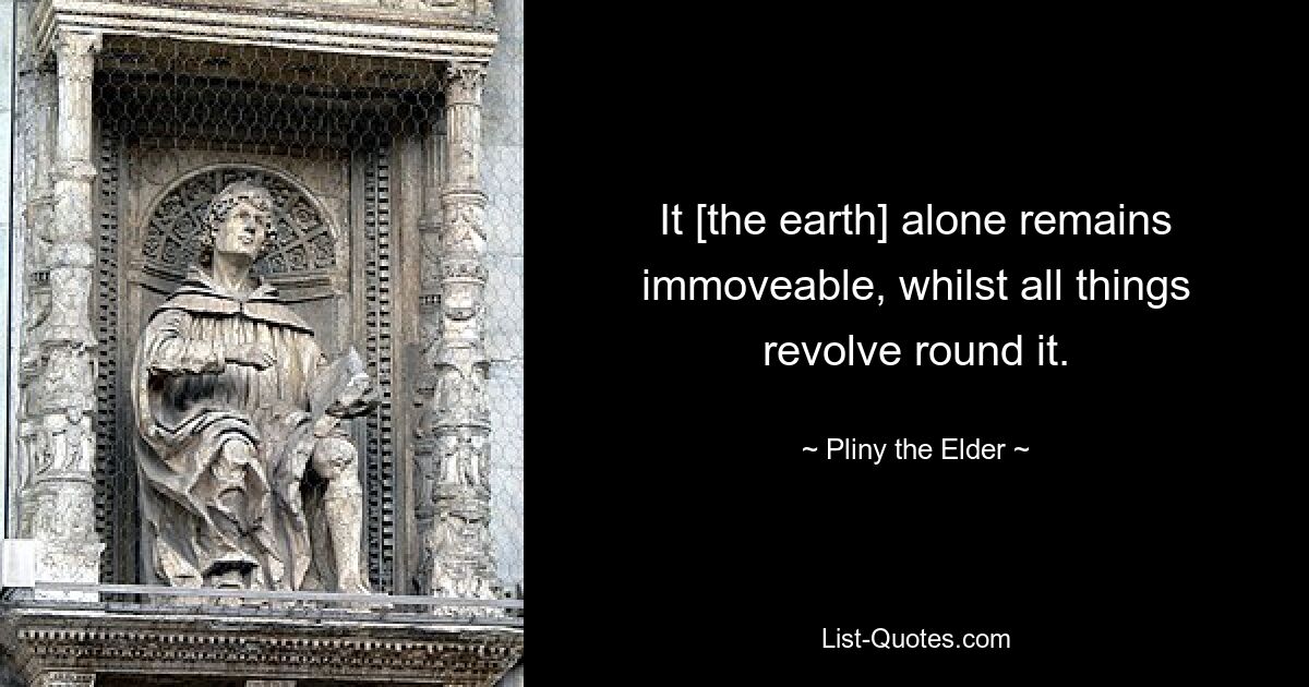 It [the earth] alone remains immoveable, whilst all things revolve round it. — © Pliny the Elder