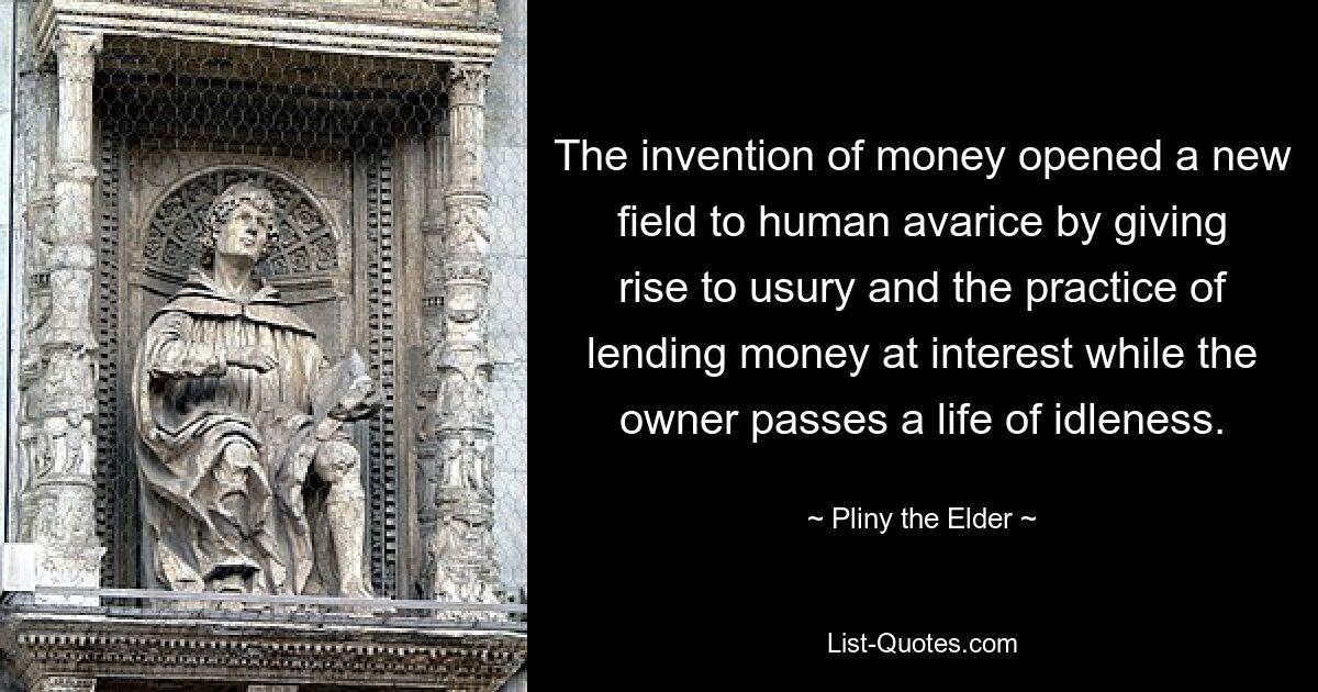 The invention of money opened a new field to human avarice by giving rise to usury and the practice of lending money at interest while the owner passes a life of idleness. — © Pliny the Elder