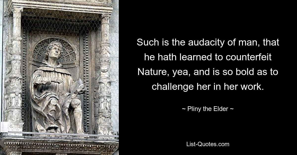 Such is the audacity of man, that he hath learned to counterfeit Nature, yea, and is so bold as to challenge her in her work. — © Pliny the Elder