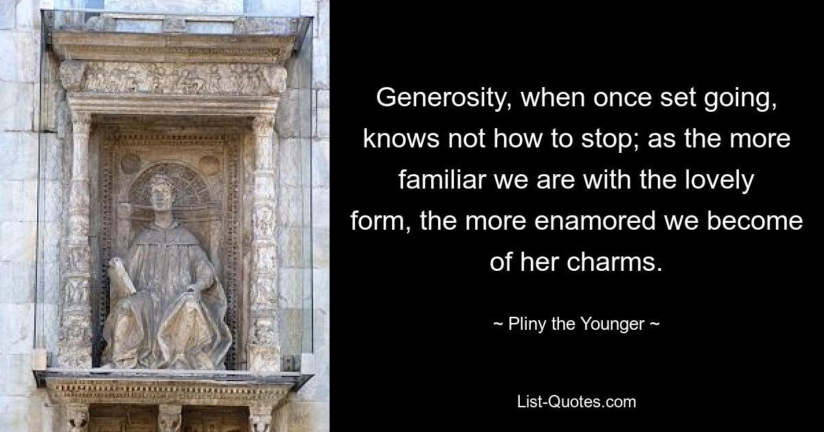 Generosity, when once set going, knows not how to stop; as the more familiar we are with the lovely form, the more enamored we become of her charms. — © Pliny the Younger