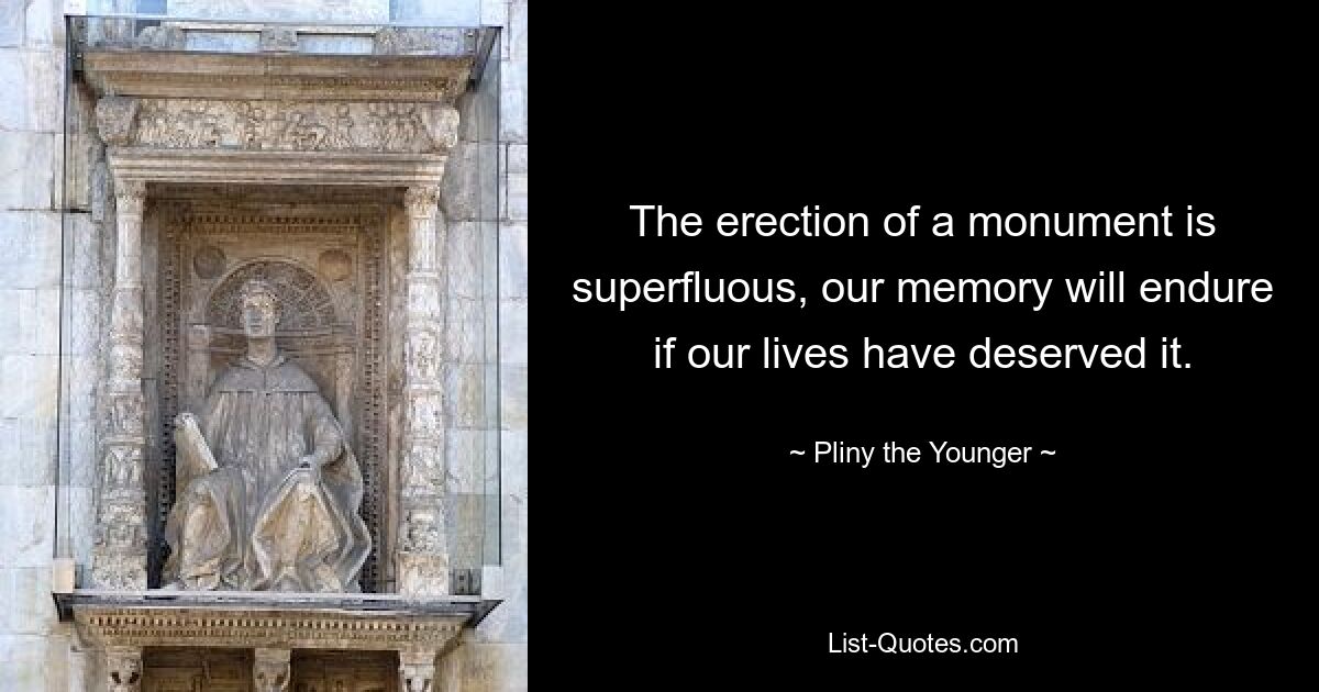 The erection of a monument is superfluous, our memory will endure if our lives have deserved it. — © Pliny the Younger