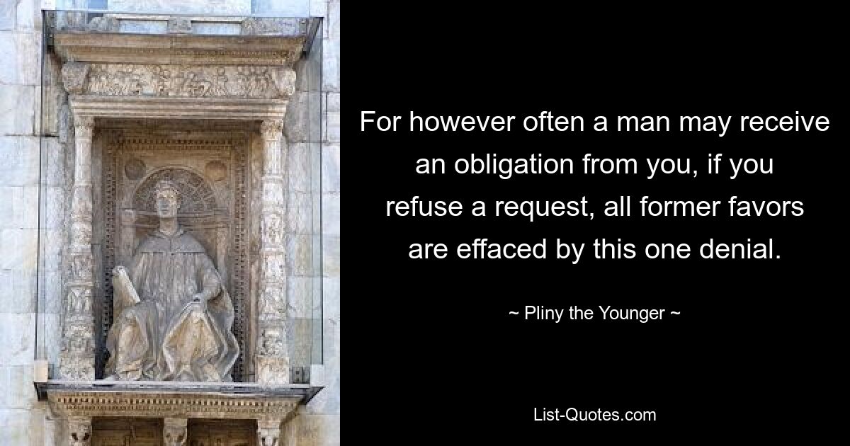 For however often a man may receive an obligation from you, if you refuse a request, all former favors are effaced by this one denial. — © Pliny the Younger