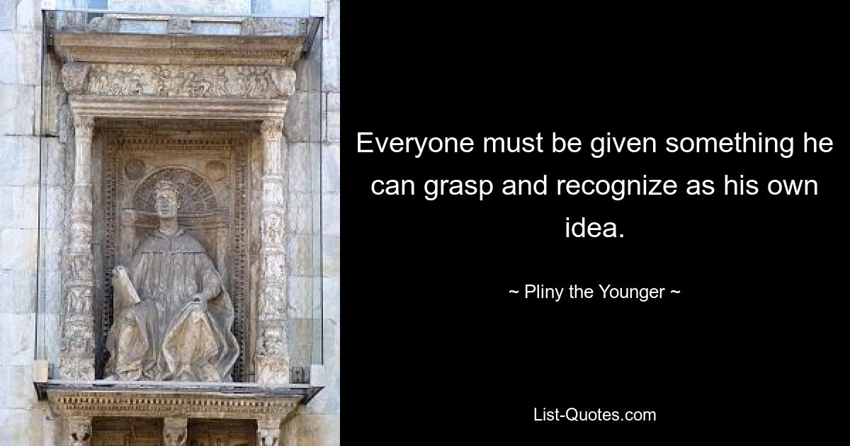 Everyone must be given something he can grasp and recognize as his own idea. — © Pliny the Younger