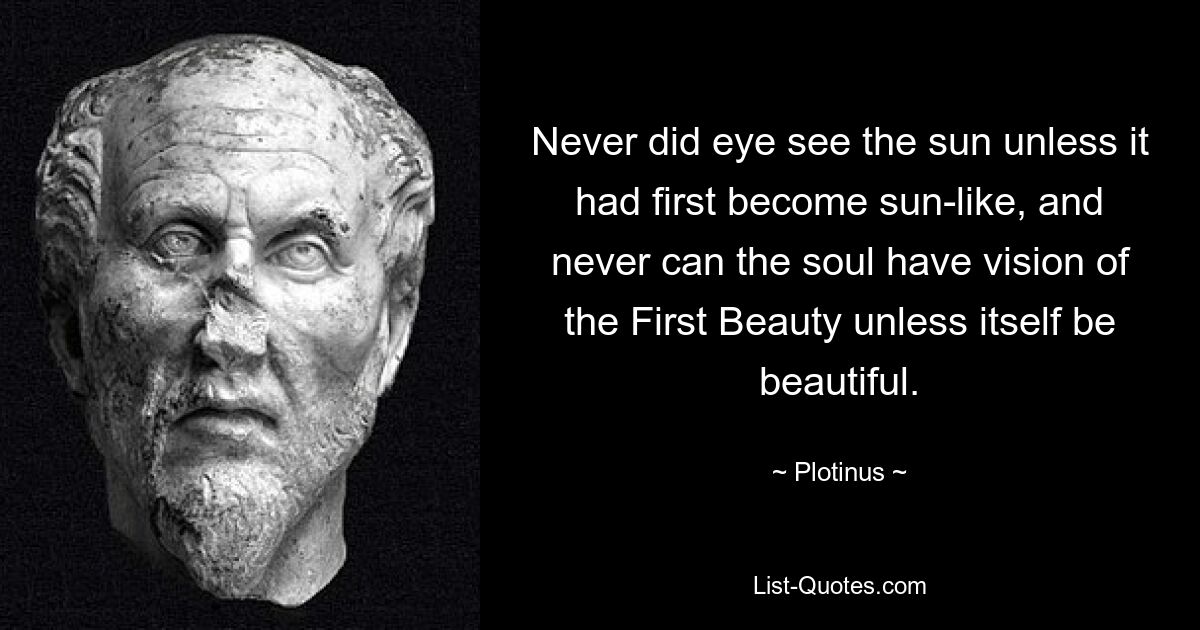 Never did eye see the sun unless it had first become sun-like, and never can the soul have vision of the First Beauty unless itself be beautiful. — © Plotinus