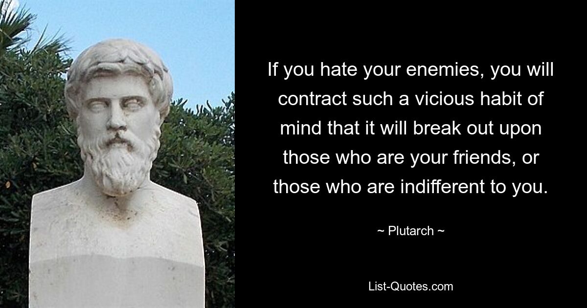 If you hate your enemies, you will contract such a vicious habit of mind that it will break out upon those who are your friends, or those who are indifferent to you. — © Plutarch