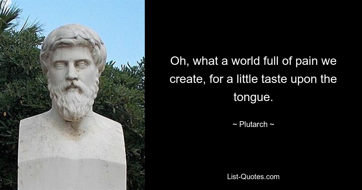 Oh, what a world full of pain we create, for a little taste upon the tongue. — © Plutarch