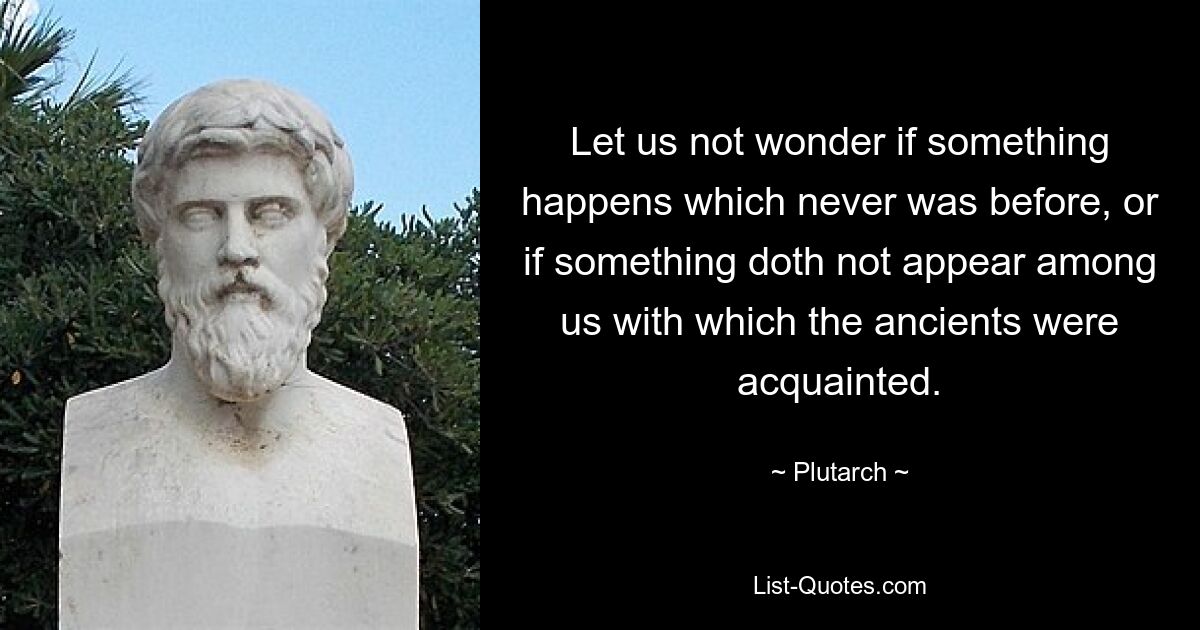 Let us not wonder if something happens which never was before, or if something doth not appear among us with which the ancients were acquainted. — © Plutarch