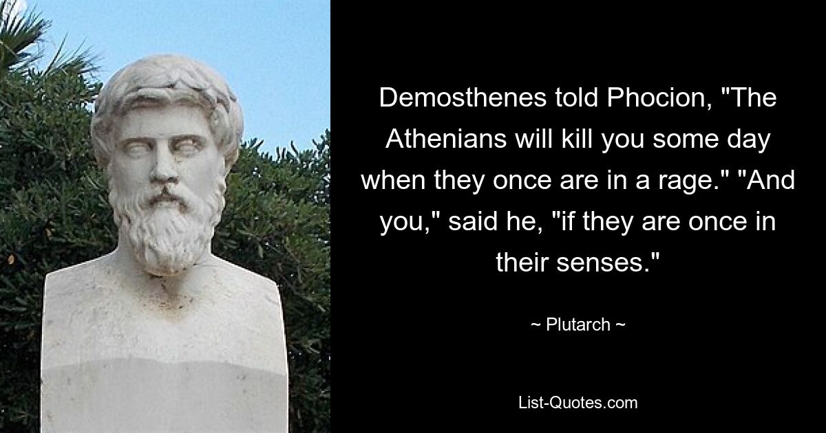 Demosthenes told Phocion, "The Athenians will kill you some day when they once are in a rage." "And you," said he, "if they are once in their senses." — © Plutarch