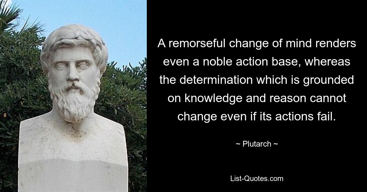 A remorseful change of mind renders even a noble action base, whereas the determination which is grounded on knowledge and reason cannot change even if its actions fail. — © Plutarch