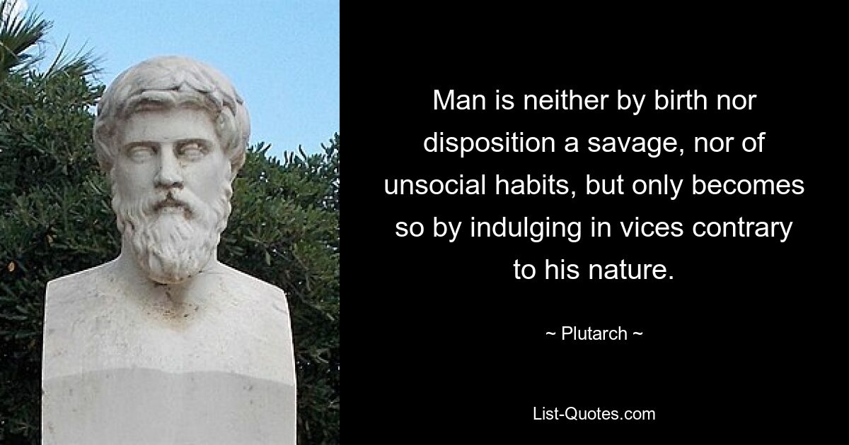 Man is neither by birth nor disposition a savage, nor of unsocial habits, but only becomes so by indulging in vices contrary to his nature. — © Plutarch