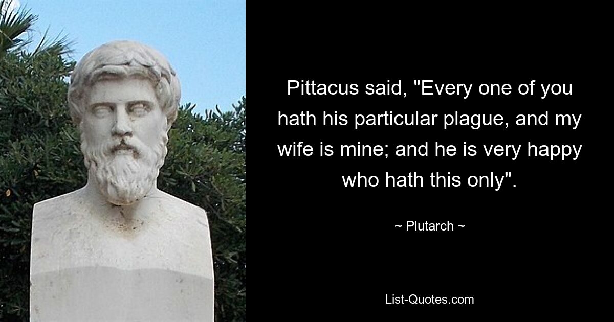 Pittacus said, "Every one of you hath his particular plague, and my wife is mine; and he is very happy who hath this only". — © Plutarch