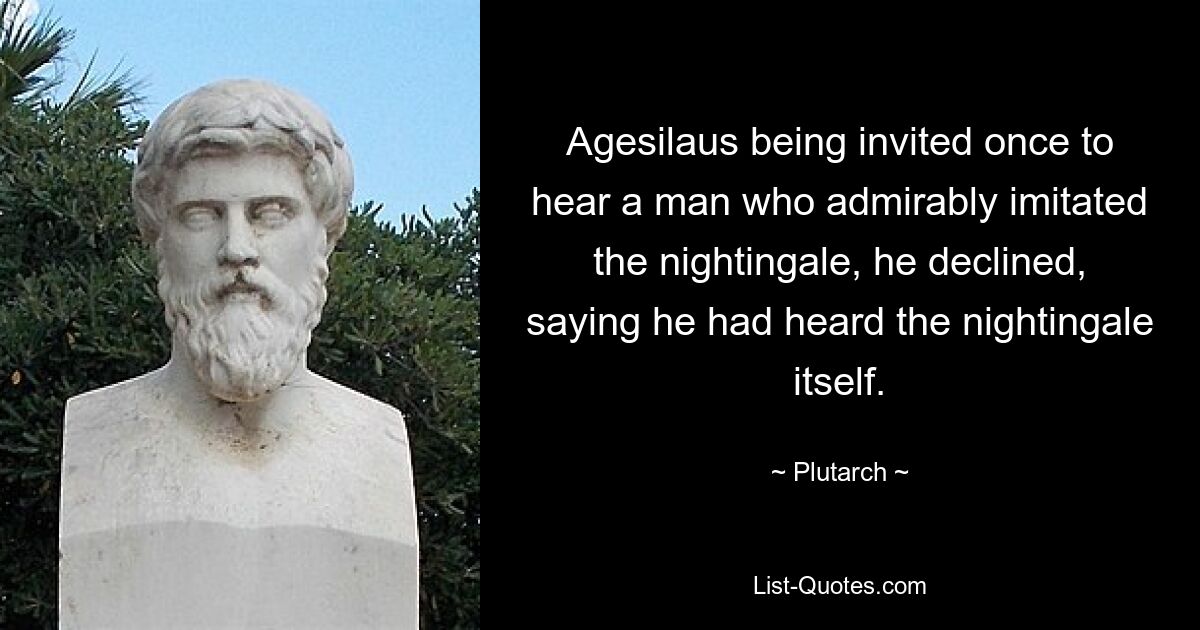 Agesilaus being invited once to hear a man who admirably imitated the nightingale, he declined, saying he had heard the nightingale itself. — © Plutarch