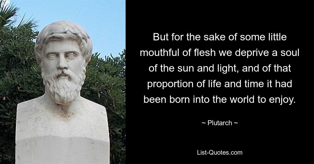 But for the sake of some little mouthful of flesh we deprive a soul of the sun and light, and of that proportion of life and time it had been born into the world to enjoy. — © Plutarch