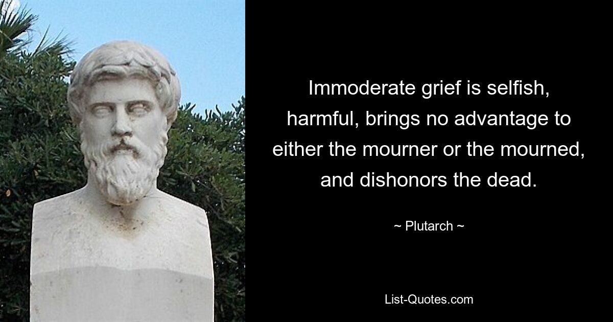 Immoderate grief is selfish, harmful, brings no advantage to either the mourner or the mourned, and dishonors the dead. — © Plutarch