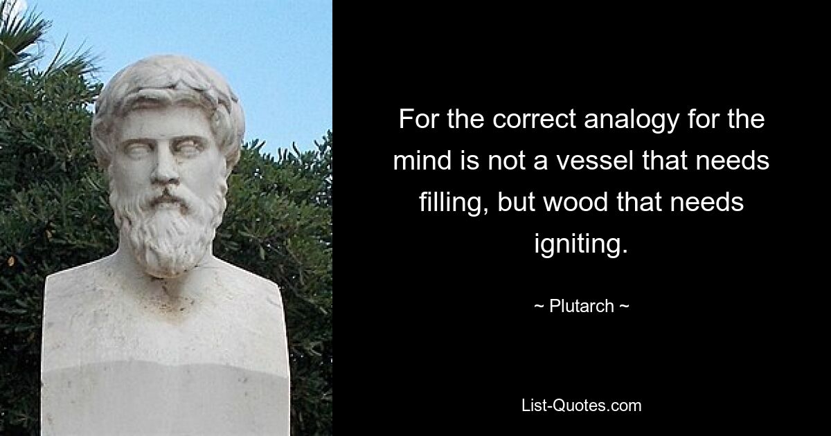 For the correct analogy for the mind is not a vessel that needs filling, but wood that needs igniting. — © Plutarch