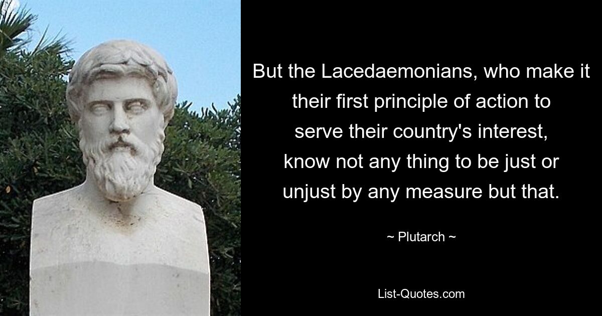 But the Lacedaemonians, who make it their first principle of action to serve their country's interest, know not any thing to be just or unjust by any measure but that. — © Plutarch