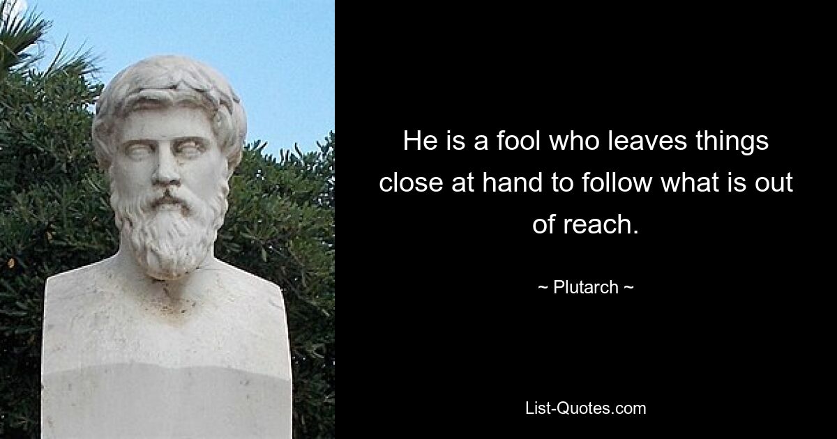 He is a fool who leaves things close at hand to follow what is out of reach. — © Plutarch