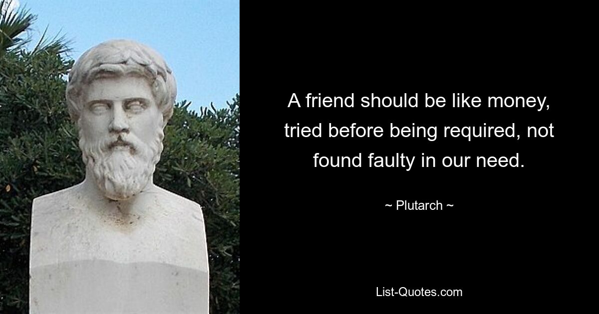 A friend should be like money, tried before being required, not found faulty in our need. — © Plutarch