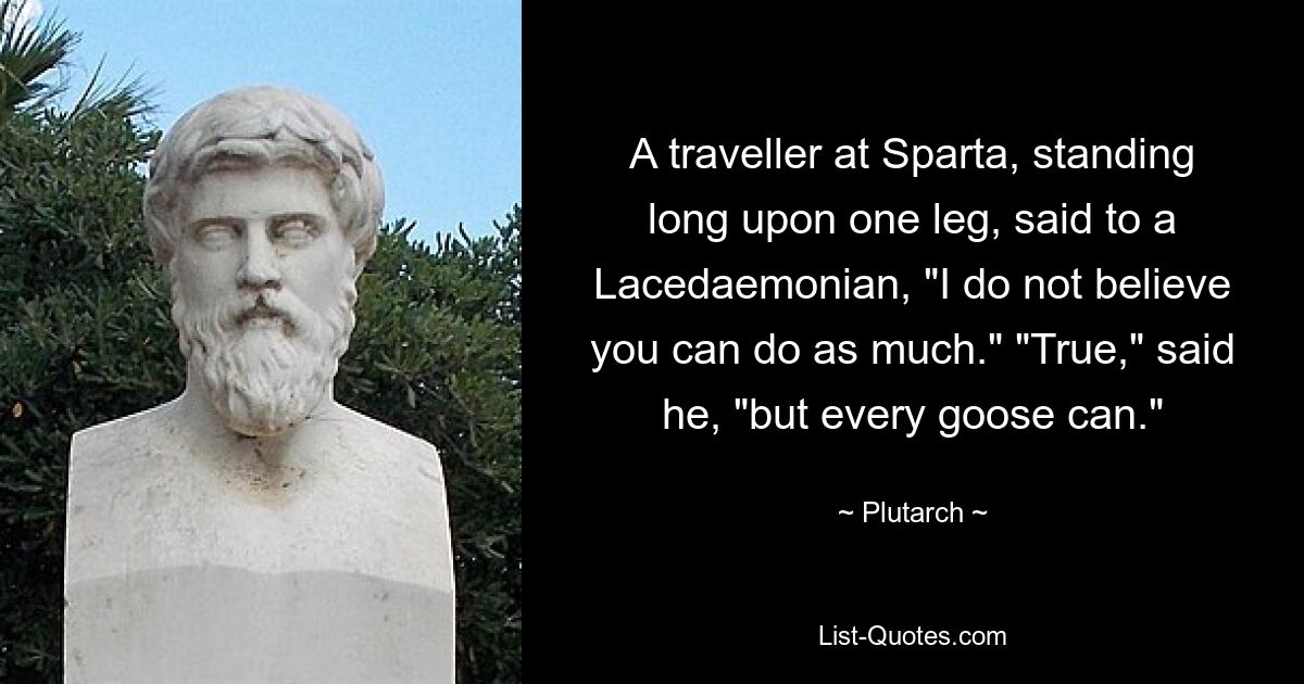 A traveller at Sparta, standing long upon one leg, said to a Lacedaemonian, "I do not believe you can do as much." "True," said he, "but every goose can." — © Plutarch