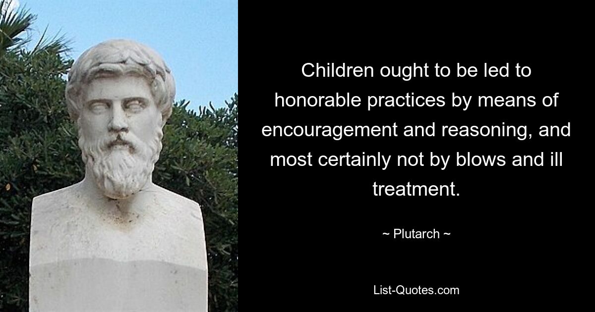 Children ought to be led to honorable practices by means of encouragement and reasoning, and most certainly not by blows and ill treatment. — © Plutarch