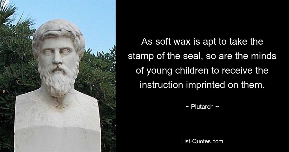 As soft wax is apt to take the stamp of the seal, so are the minds of young children to receive the instruction imprinted on them. — © Plutarch