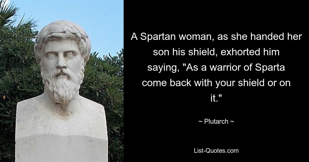 A Spartan woman, as she handed her son his shield, exhorted him saying, "As a warrior of Sparta come back with your shield or on it." — © Plutarch