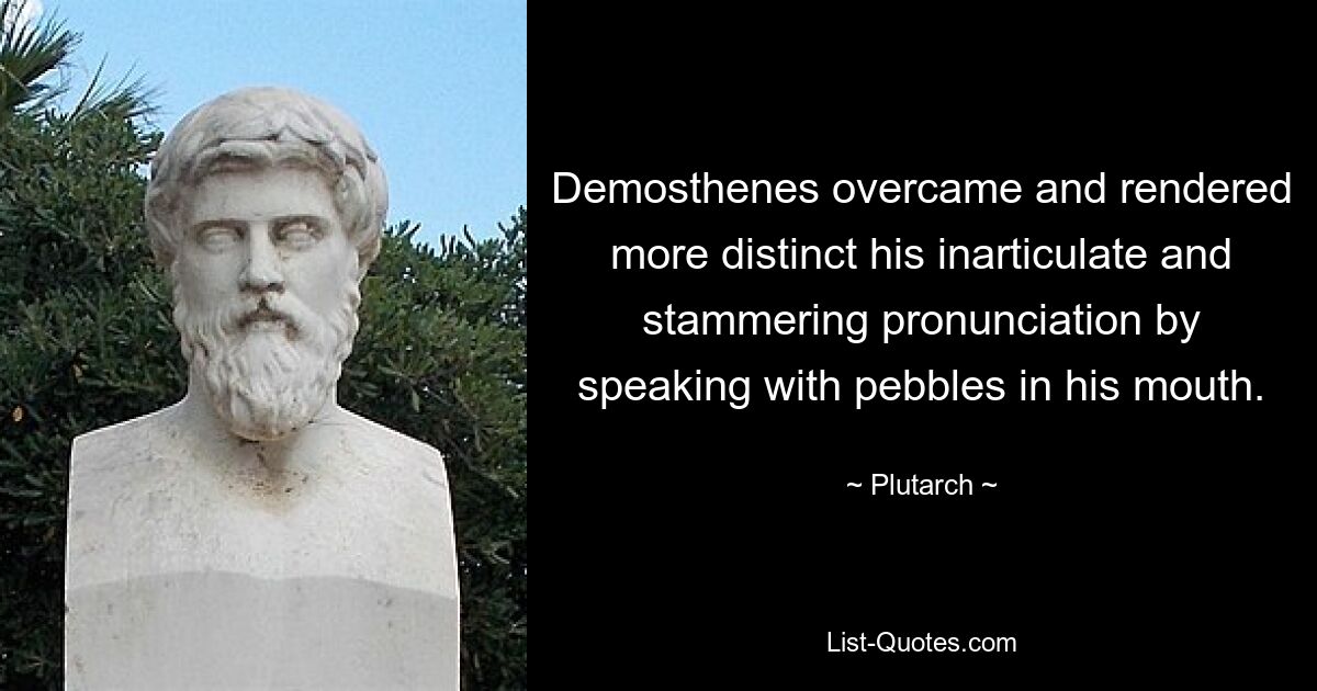 Demosthenes overcame and rendered more distinct his inarticulate and stammering pronunciation by speaking with pebbles in his mouth. — © Plutarch