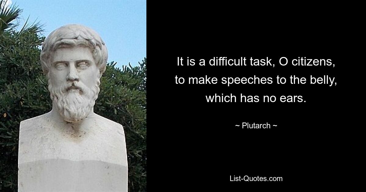 It is a difficult task, O citizens, to make speeches to the belly, which has no ears. — © Plutarch