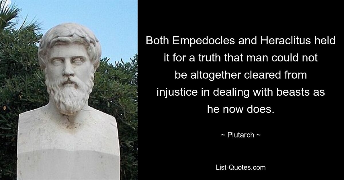 Both Empedocles and Heraclitus held it for a truth that man could not be altogether cleared from injustice in dealing with beasts as he now does. — © Plutarch