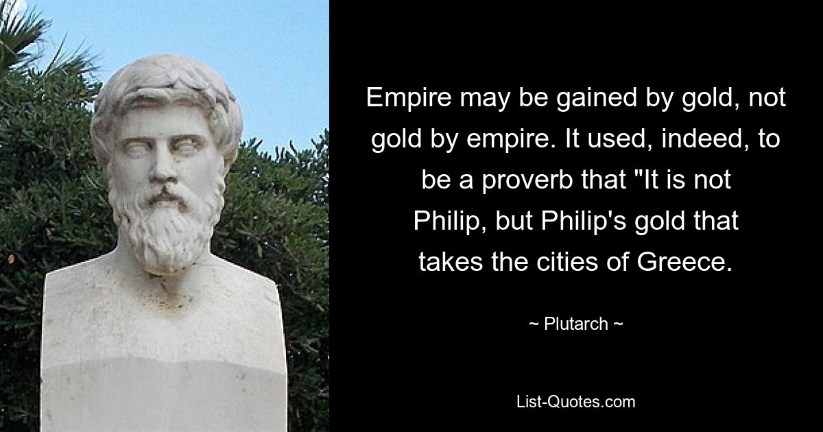 Empire may be gained by gold, not gold by empire. It used, indeed, to be a proverb that "It is not Philip, but Philip's gold that takes the cities of Greece. — © Plutarch