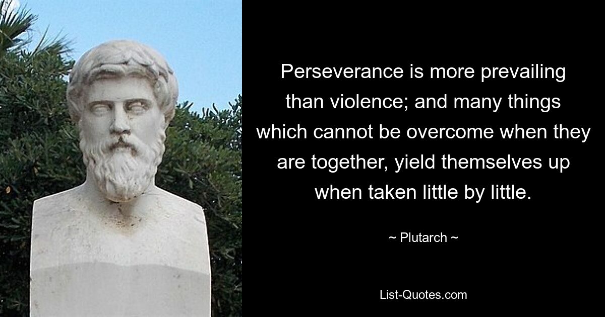 Perseverance is more prevailing than violence; and many things which cannot be overcome when they are together, yield themselves up when taken little by little. — © Plutarch