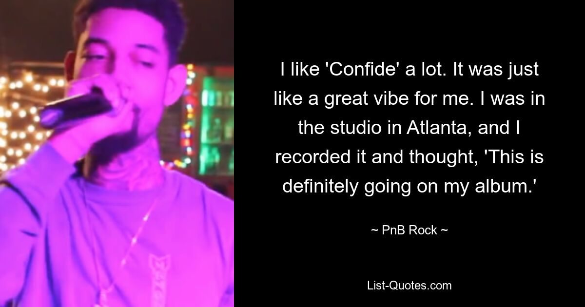 I like 'Confide' a lot. It was just like a great vibe for me. I was in the studio in Atlanta, and I recorded it and thought, 'This is definitely going on my album.' — © PnB Rock