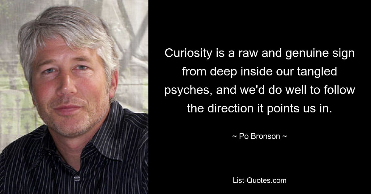 Curiosity is a raw and genuine sign from deep inside our tangled psyches, and we'd do well to follow the direction it points us in. — © Po Bronson