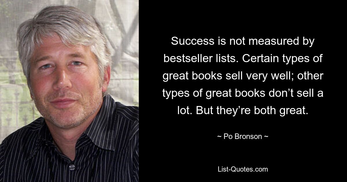 Success is not measured by bestseller lists. Certain types of great books sell very well; other types of great books don’t sell a lot. But they’re both great. — © Po Bronson