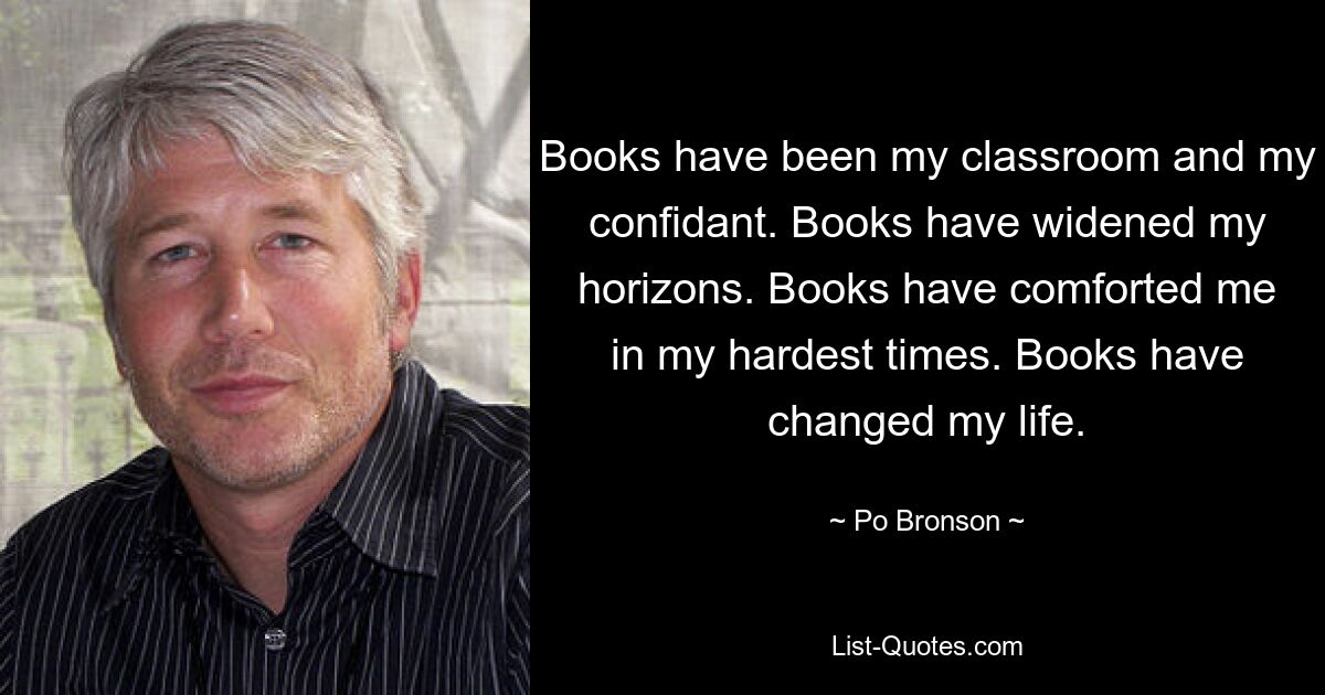 Books have been my classroom and my confidant. Books have widened my horizons. Books have comforted me in my hardest times. Books have changed my life. — © Po Bronson