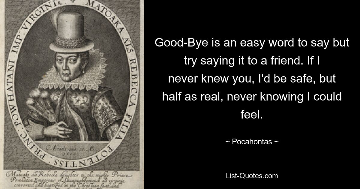 Good-Bye is an easy word to say but try saying it to a friend. If I never knew you, I'd be safe, but half as real, never knowing I could feel. — © Pocahontas