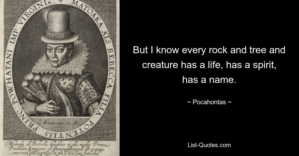 But I know every rock and tree and creature has a life, has a spirit, has a name. — © Pocahontas