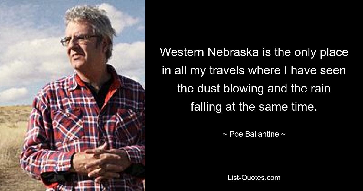 Western Nebraska is the only place in all my travels where I have seen the dust blowing and the rain falling at the same time. — © Poe Ballantine