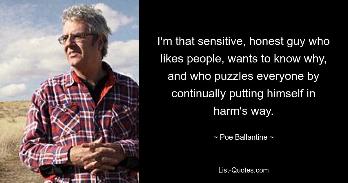 I'm that sensitive, honest guy who likes people, wants to know why, and who puzzles everyone by continually putting himself in harm's way. — © Poe Ballantine