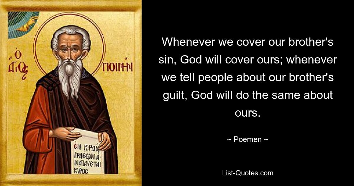 Whenever we cover our brother's sin, God will cover ours; whenever we tell people about our brother's guilt, God will do the same about ours. — © Poemen