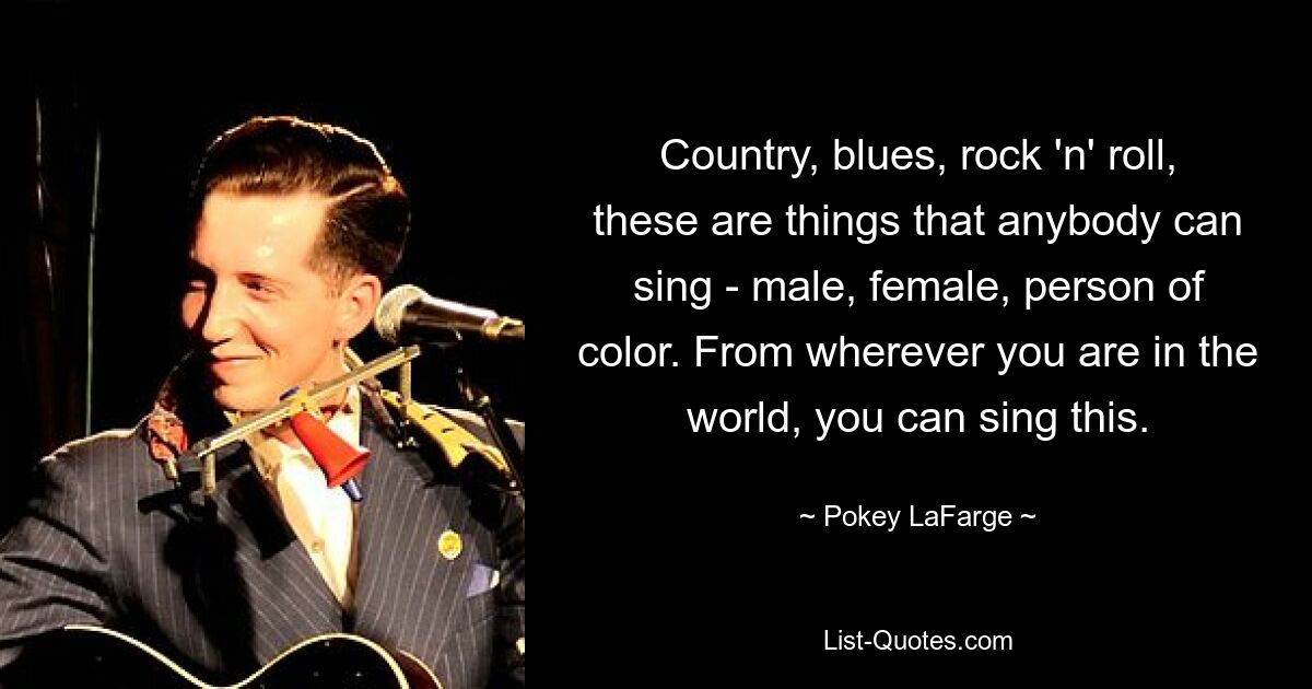 Country, blues, rock 'n' roll, these are things that anybody can sing - male, female, person of color. From wherever you are in the world, you can sing this. — © Pokey LaFarge