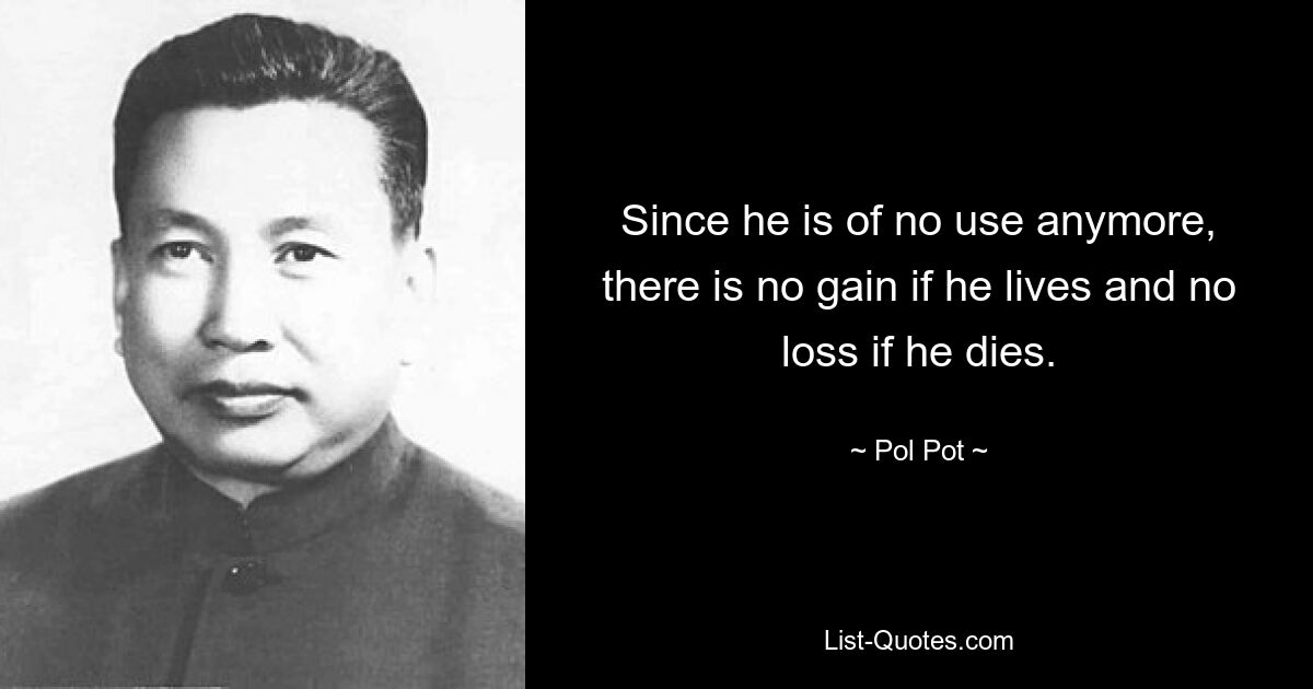 Since he is of no use anymore, there is no gain if he lives and no loss if he dies. — © Pol Pot