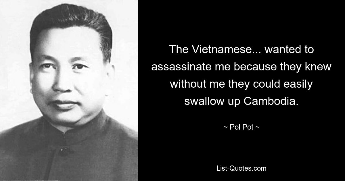 The Vietnamese... wanted to assassinate me because they knew without me they could easily swallow up Cambodia. — © Pol Pot