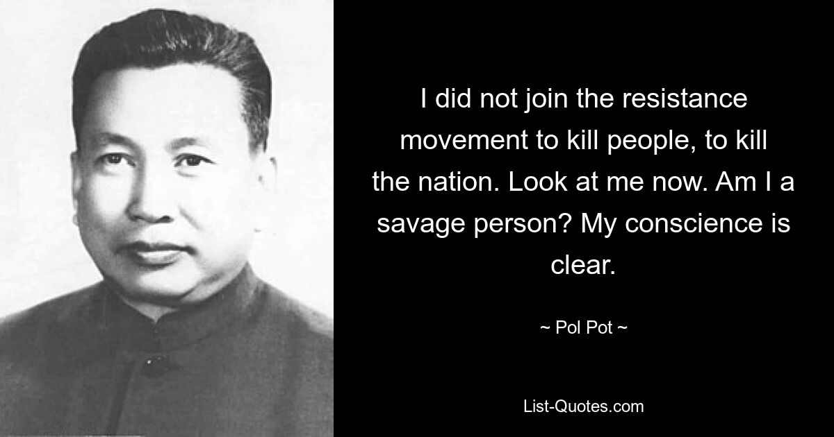 I did not join the resistance movement to kill people, to kill the nation. Look at me now. Am I a savage person? My conscience is clear. — © Pol Pot